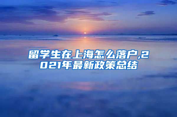 留学生在上海怎么落户,2021年最新政策总结