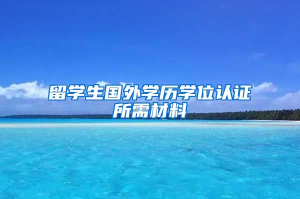 留学生国外学历学位认证所需材料