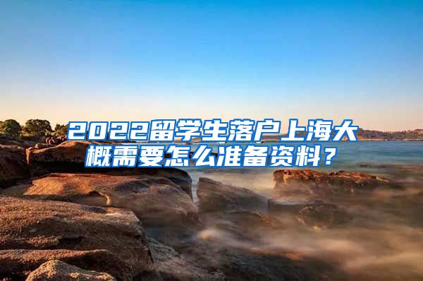 2022留学生落户上海大概需要怎么准备资料？