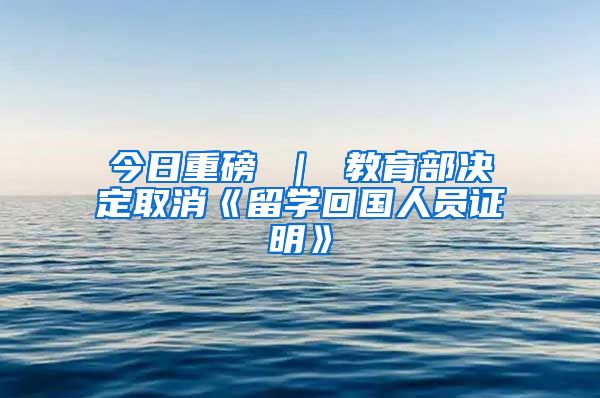 今日重磅 ｜ 教育部决定取消《留学回国人员证明》