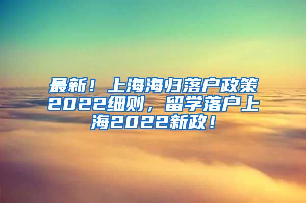 最新！上海海归落户政策2022细则，留学落户上海2022新政！