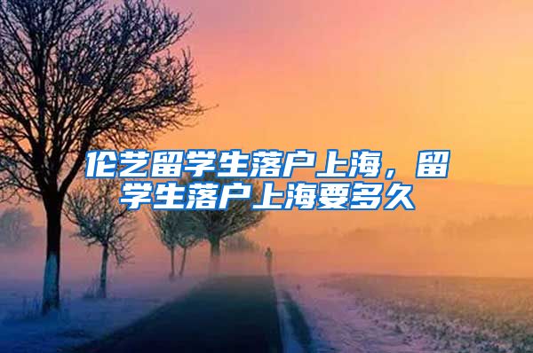 伦艺留学生落户上海，留学生落户上海要多久