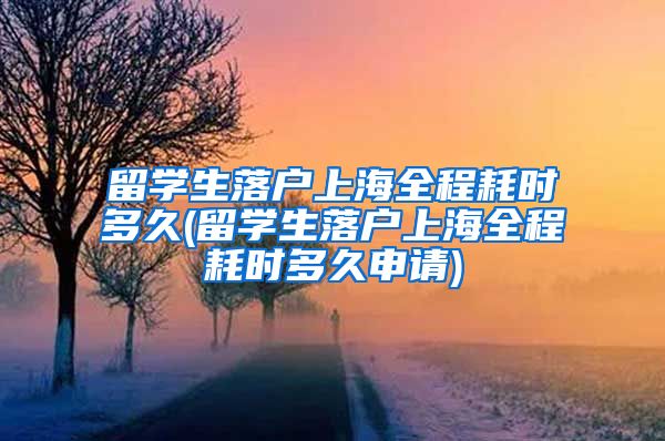 留学生落户上海全程耗时多久(留学生落户上海全程耗时多久申请)