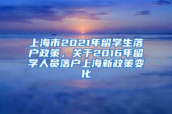 上海市2021年留学生落户政策，关于2016年留学人员落户上海新政策变化