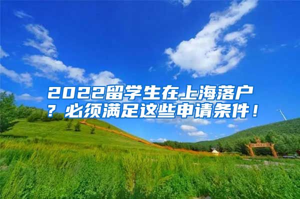 2022留学生在上海落户？必须满足这些申请条件！