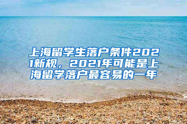 上海留学生落户条件2021新规，2021年可能是上海留学落户最容易的一年