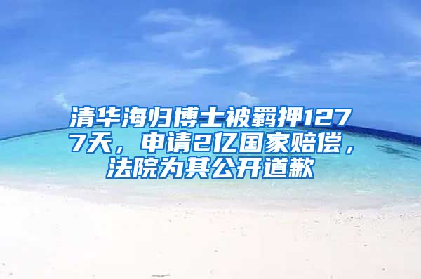 清华海归博士被羁押1277天，申请2亿国家赔偿，法院为其公开道歉