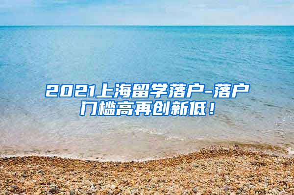 2021上海留学落户-落户门槛高再创新低！