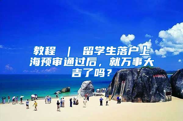 教程 ｜ 留学生落户上海预审通过后，就万事大吉了吗？