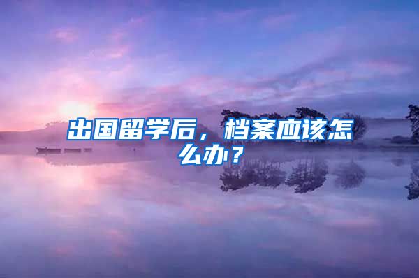 出国留学后，档案应该怎么办？