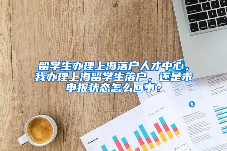 留学生办理上海落户人才中心，我办理上海留学生落户，还是未申报状态怎么回事？