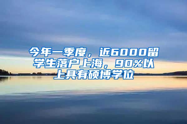 今年一季度，近6000留学生落户上海，90%以上具有硕博学位