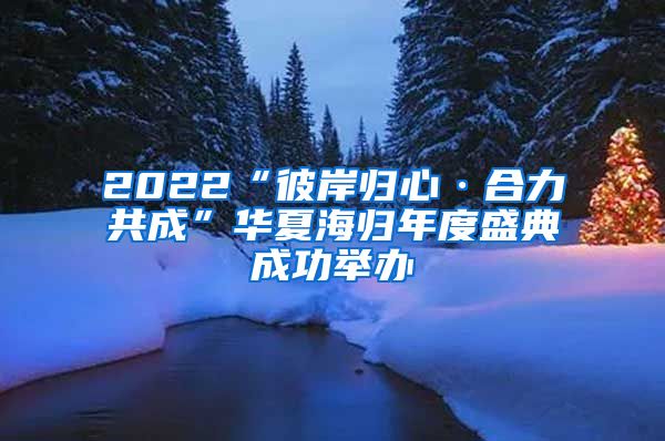 2022“彼岸归心·合力共成”华夏海归年度盛典成功举办