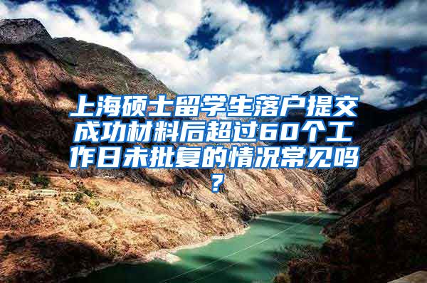 上海硕士留学生落户提交成功材料后超过60个工作日未批复的情况常见吗？