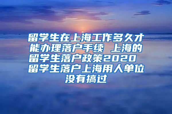 留学生在上海工作多久才能办理落户手续 上海的留学生落户政策2020 留学生落户上海用人单位没有搞过