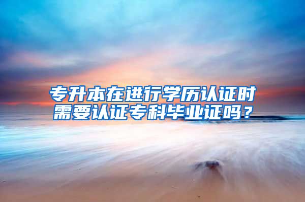 专升本在进行学历认证时需要认证专科毕业证吗？