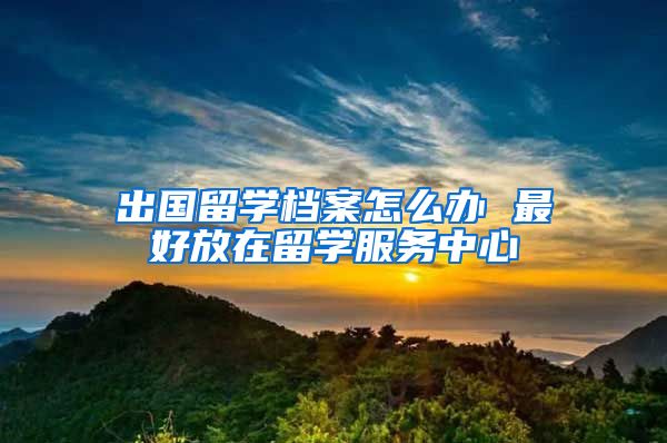 出国留学档案怎么办 最好放在留学服务中心