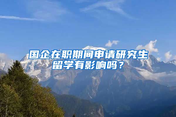 国企在职期间申请研究生留学有影响吗？