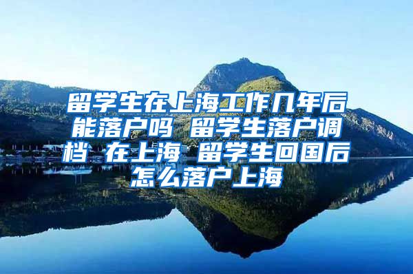 留学生在上海工作几年后能落户吗 留学生落户调档 在上海 留学生回国后怎么落户上海