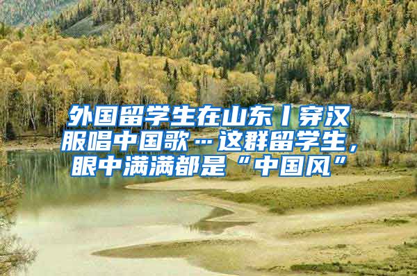 外国留学生在山东丨穿汉服唱中国歌…这群留学生，眼中满满都是“中国风”