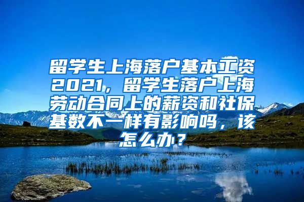 留学生上海落户基本工资2021，留学生落户上海劳动合同上的薪资和社保基数不一样有影响吗，该怎么办？