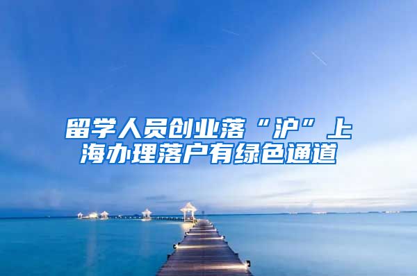 留学人员创业落“沪”上海办理落户有绿色通道