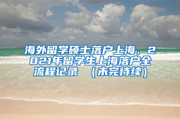 海外留学硕士落户上海，2021年留学生上海落户全流程记录 （未完待续）