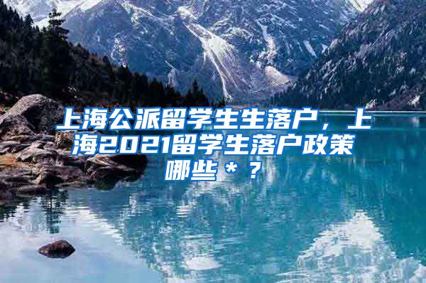 上海公派留学生生落户，上海2021留学生落户政策哪些＊？