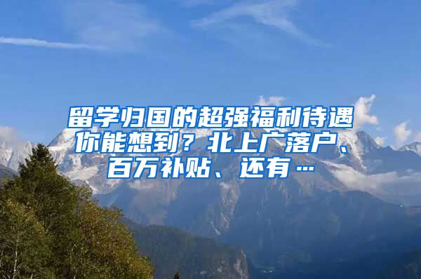 留学归国的超强福利待遇你能想到？北上广落户、百万补贴、还有…