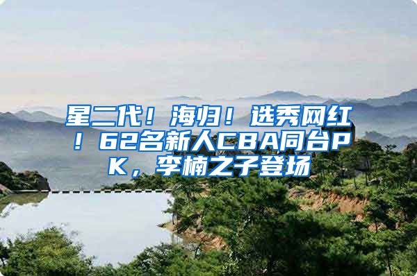 星二代！海归！选秀网红！62名新人CBA同台PK，李楠之子登场