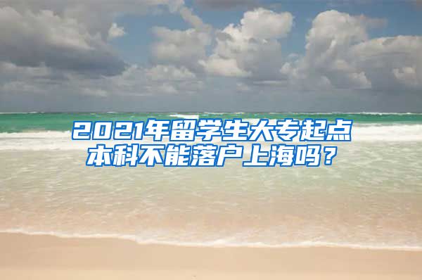 2021年留学生大专起点本科不能落户上海吗？