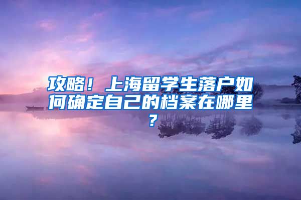 攻略！上海留学生落户如何确定自己的档案在哪里？