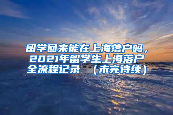 留学回来能在上海落户吗，2021年留学生上海落户全流程记录 （未完待续）