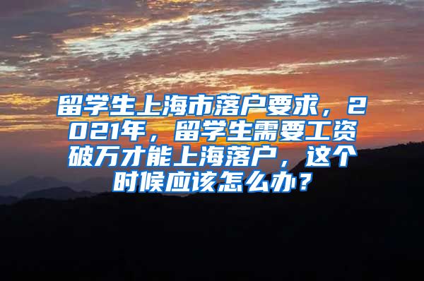 留学生上海市落户要求，2021年，留学生需要工资破万才能上海落户，这个时候应该怎么办？