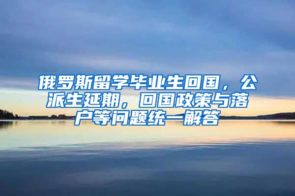 俄罗斯留学毕业生回国，公派生延期，回国政策与落户等问题统一解答