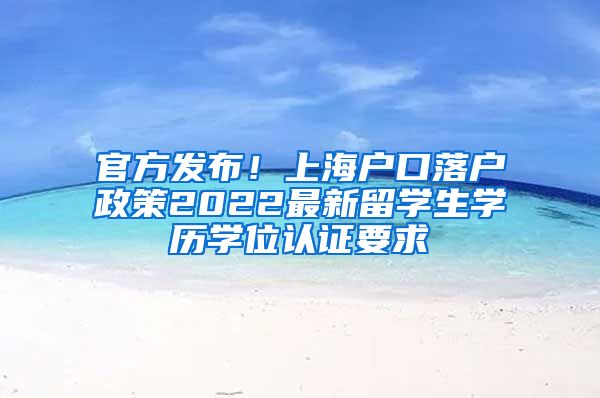 官方发布！上海户口落户政策2022最新留学生学历学位认证要求