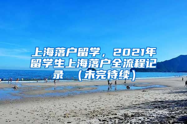 上海落户留学，2021年留学生上海落户全流程记录 （未完待续）