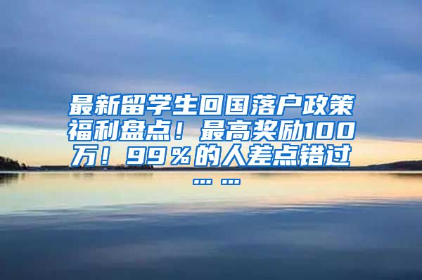 最新留学生回国落户政策福利盘点！最高奖励100万！99％的人差点错过……