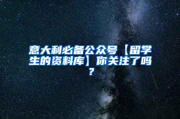 意大利必备公众号【留学生的资料库】你关注了吗？