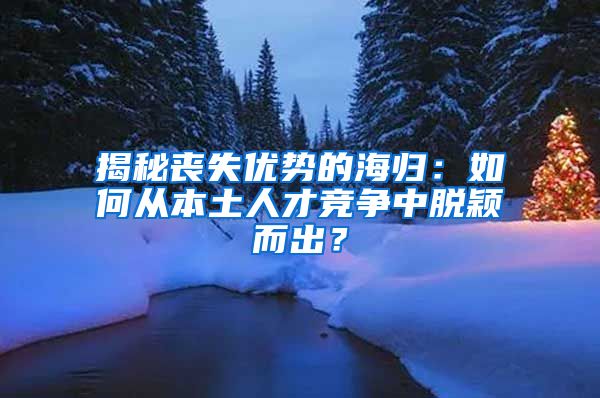 揭秘丧失优势的海归：如何从本土人才竞争中脱颖而出？