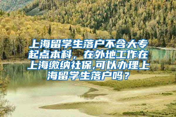 上海留学生落户不含大专起点本科，在外地工作在上海缴纳社保,可以办理上海留学生落户吗？