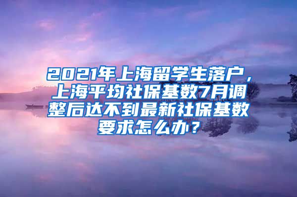 2021年上海留学生落户，上海平均社保基数7月调整后达不到最新社保基数要求怎么办？