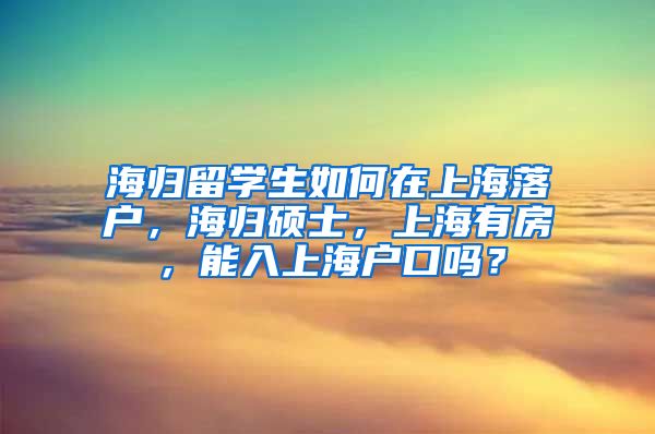 海归留学生如何在上海落户，海归硕士，上海有房，能入上海户口吗？