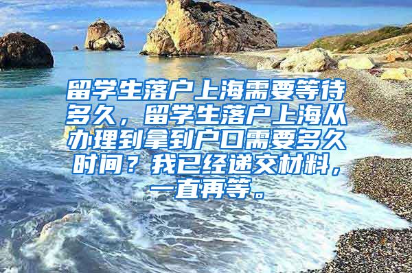 留学生落户上海需要等待多久，留学生落户上海从办理到拿到户口需要多久时间？我已经递交材料，一直再等。