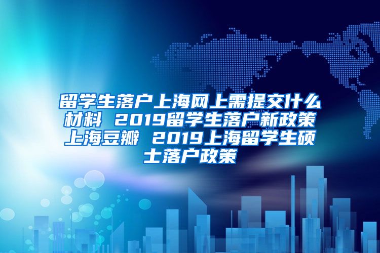 留学生落户上海网上需提交什么材料 2019留学生落户新政策上海豆瓣 2019上海留学生硕士落户政策