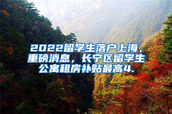 2022留学生落户上海，重磅消息，长宁区留学生公寓租房补贴最高4.