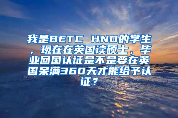 我是BETC HND的学生，现在在英国读硕士，毕业回国认证是不是要在英国呆满360天才能给予认证？