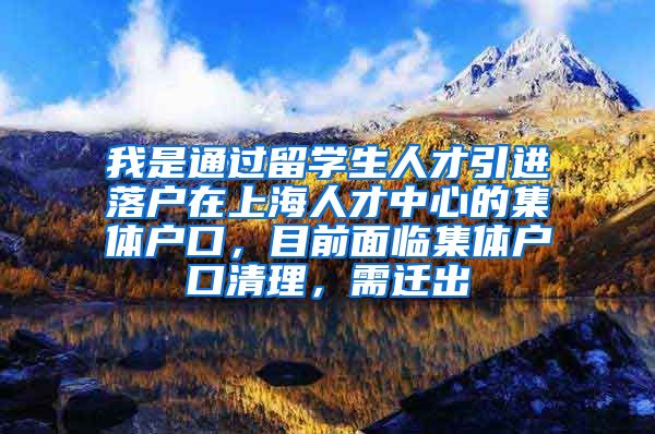 我是通过留学生人才引进落户在上海人才中心的集体户口，目前面临集体户口清理，需迁出