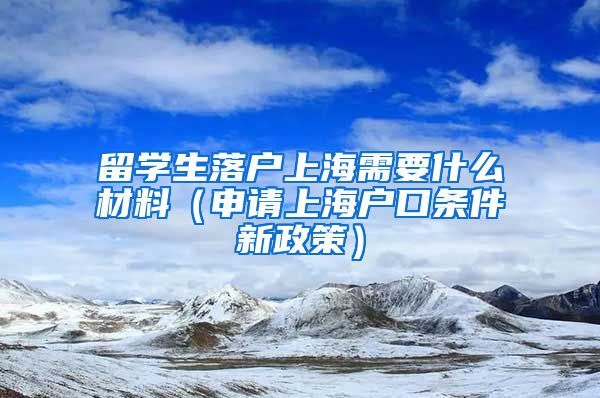 留学生落户上海需要什么材料（申请上海户口条件新政策）