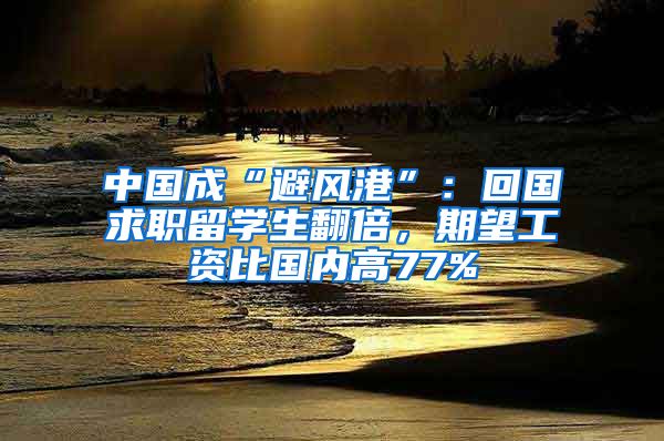 中国成“避风港”：回国求职留学生翻倍，期望工资比国内高77%